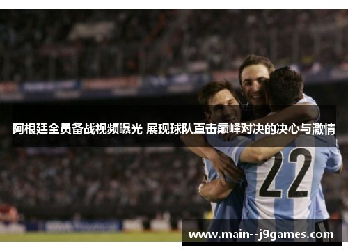 阿根廷全员备战视频曝光 展现球队直击巅峰对决的决心与激情