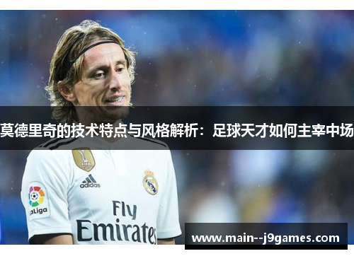 莫德里奇的技术特点与风格解析：足球天才如何主宰中场