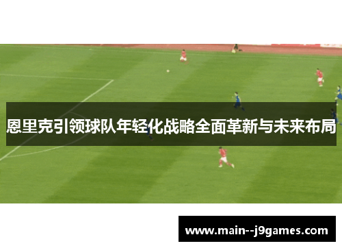 恩里克引领球队年轻化战略全面革新与未来布局